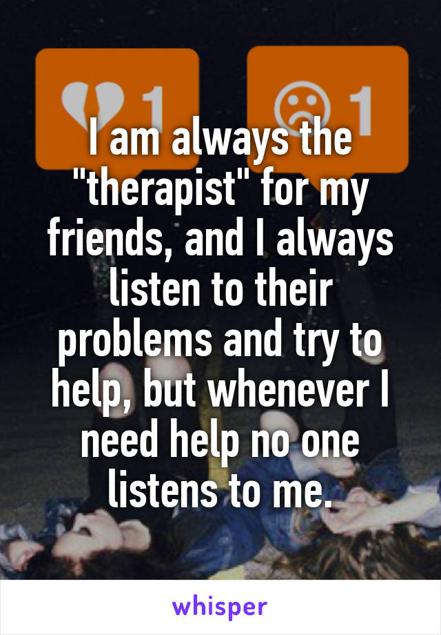 I am always the "therapist" for my friends, and I always listen to their problems and try to help, but whenever I need help no one listens to me.