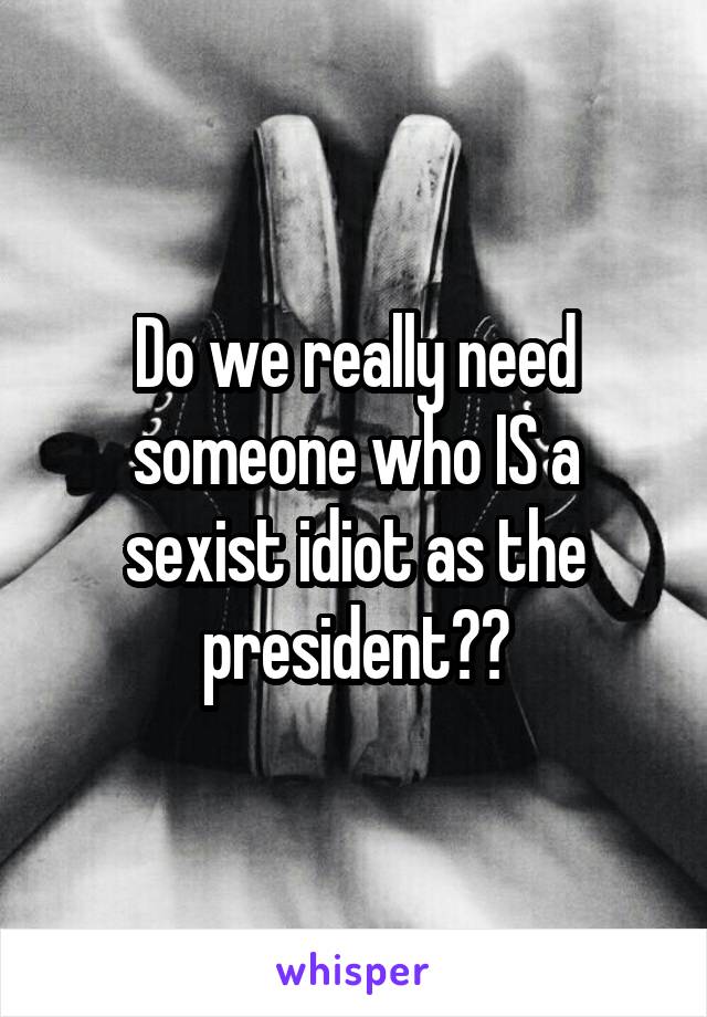 Do we really need someone who IS a sexist idiot as the president??