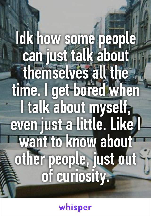 Idk how some people can just talk about themselves all the time. I get bored when I talk about myself, even just a little. Like I want to know about other people, just out of curiosity.