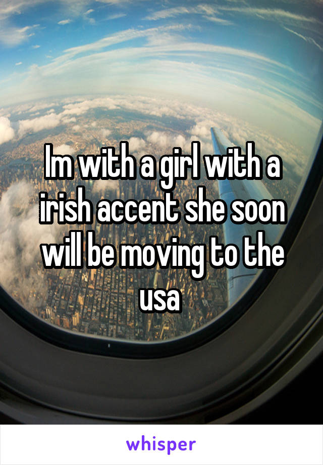 Im with a girl with a irish accent she soon will be moving to the usa 