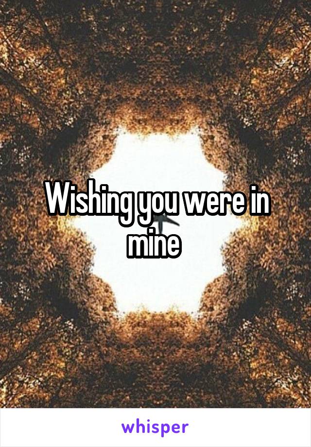 Wishing you were in mine 