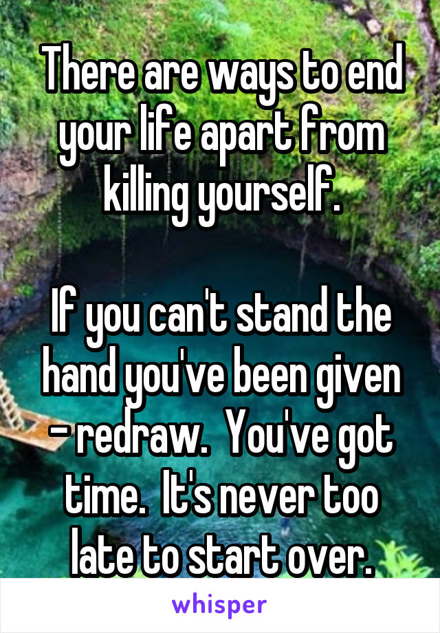 There are ways to end your life apart from killing yourself.

If you can't stand the hand you've been given - redraw.  You've got time.  It's never too late to start over.