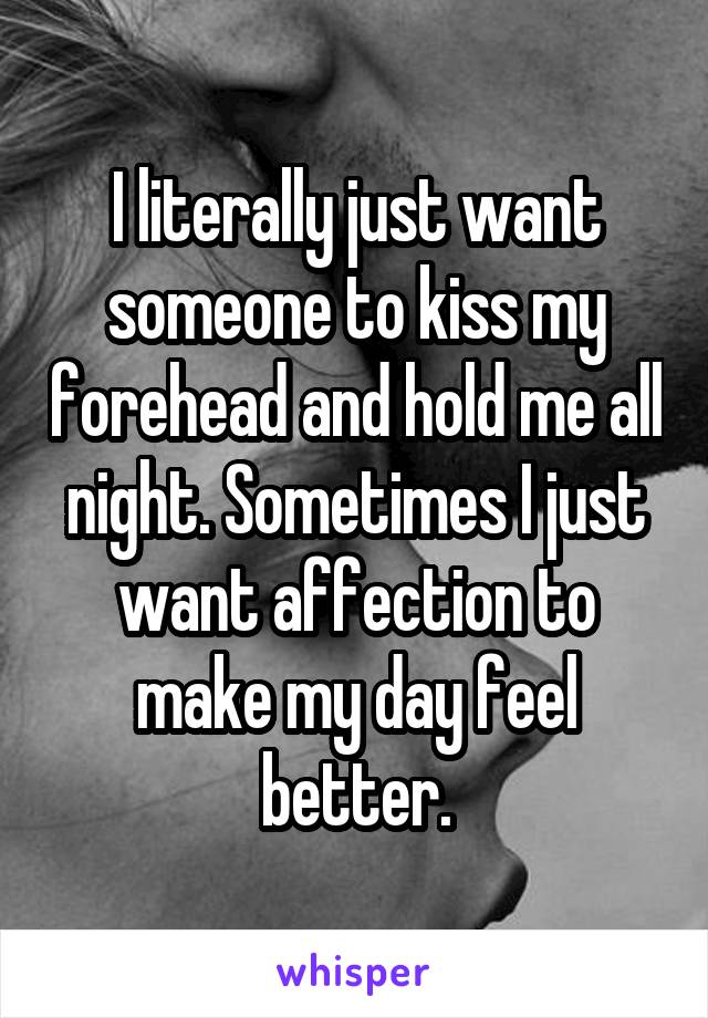 I literally just want someone to kiss my forehead and hold me all night. Sometimes I just want affection to make my day feel better.