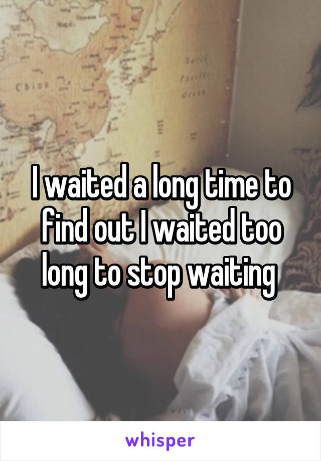 I waited a long time to find out I waited too long to stop waiting 