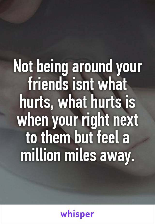 Not being around your friends isnt what hurts, what hurts is when your right next to them but feel a million miles away.