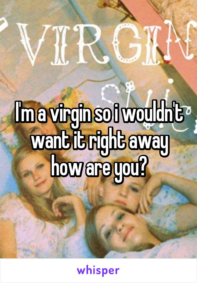 I'm a virgin so i wouldn't want it right away how are you?