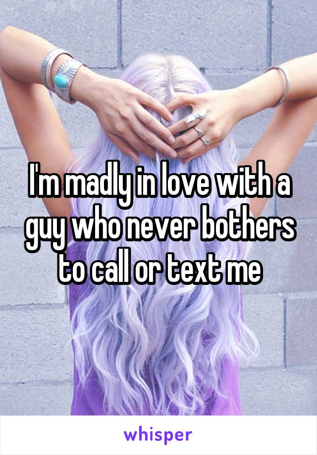 I'm madly in love with a guy who never bothers to call or text me