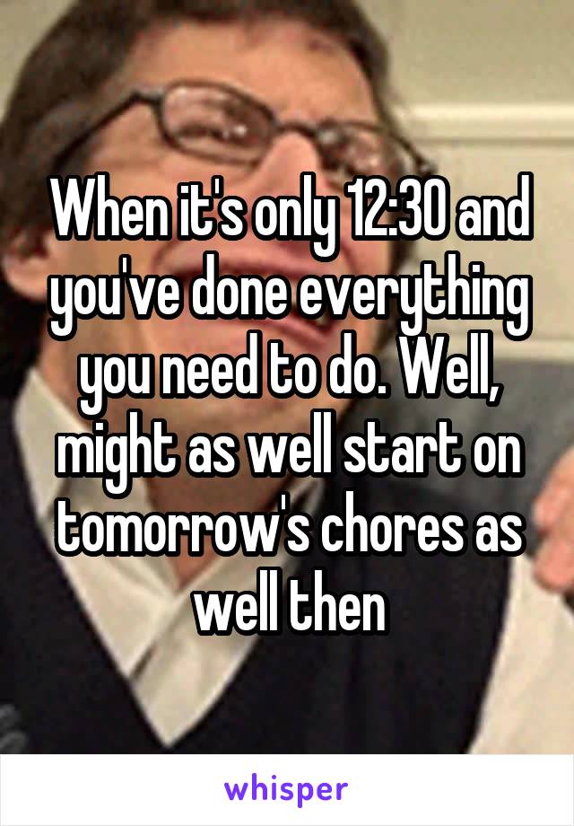 When it's only 12:30 and you've done everything you need to do. Well, might as well start on tomorrow's chores as well then