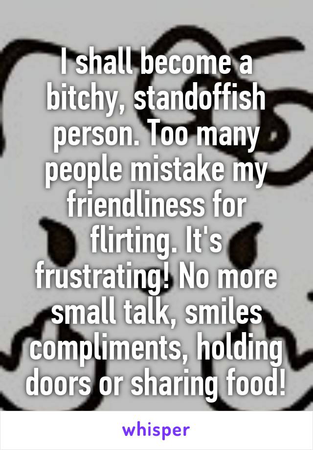 I shall become a bitchy, standoffish person. Too many people mistake my friendliness for flirting. It's frustrating! No more small talk, smiles compliments, holding doors or sharing food!