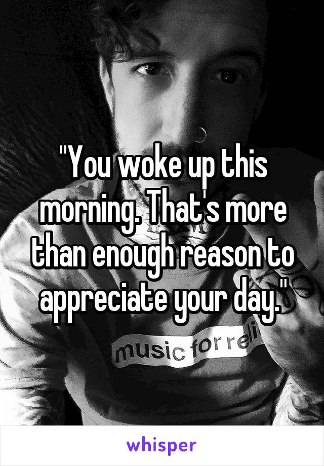 "You woke up this morning. That's more than enough reason to appreciate your day."