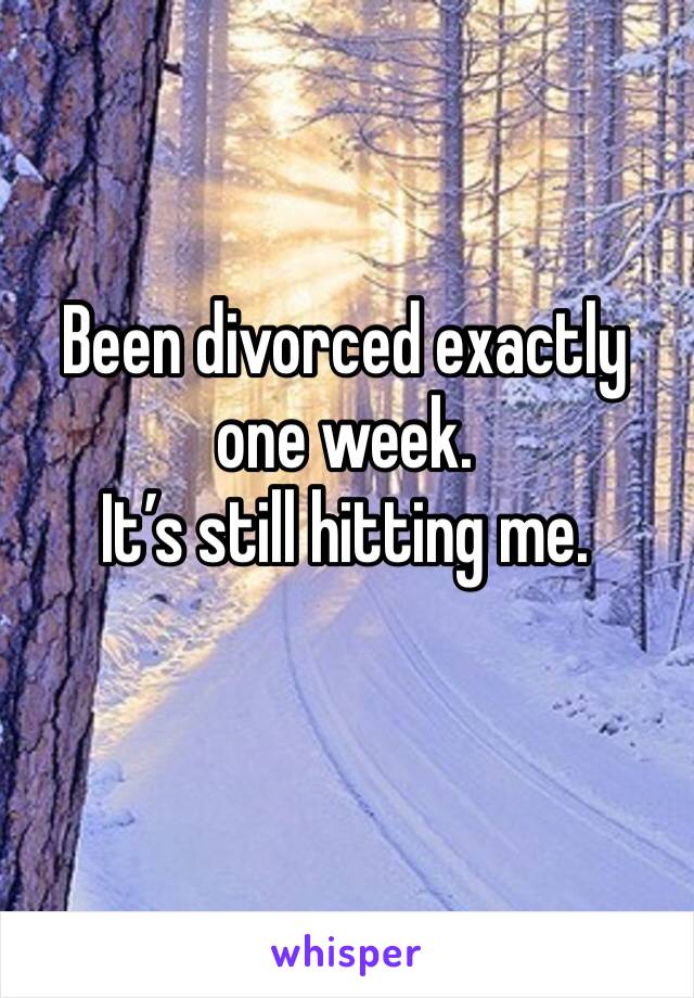 Been divorced exactly 
one week. 
It’s still hitting me. 