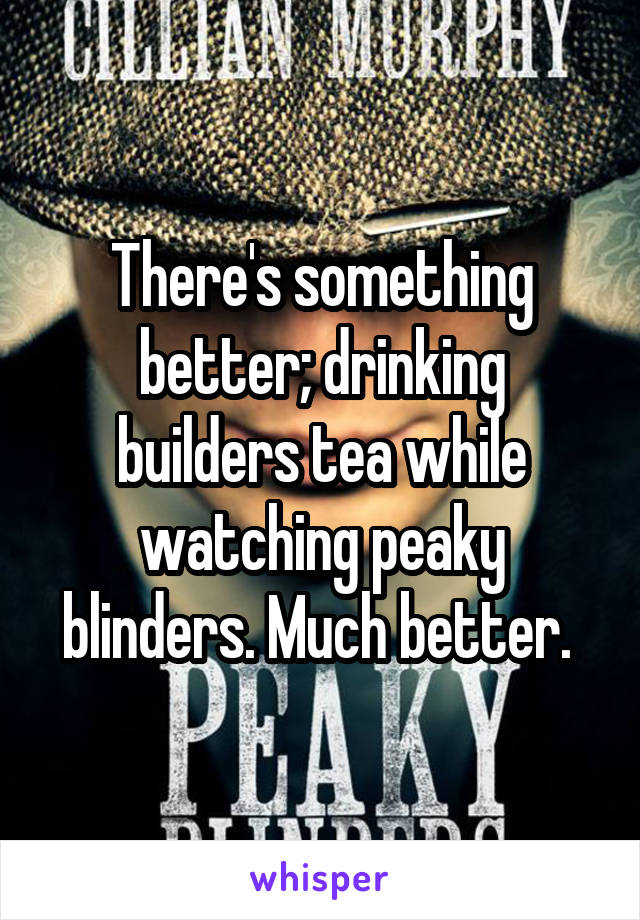 There's something better; drinking builders tea while watching peaky blinders. Much better. 