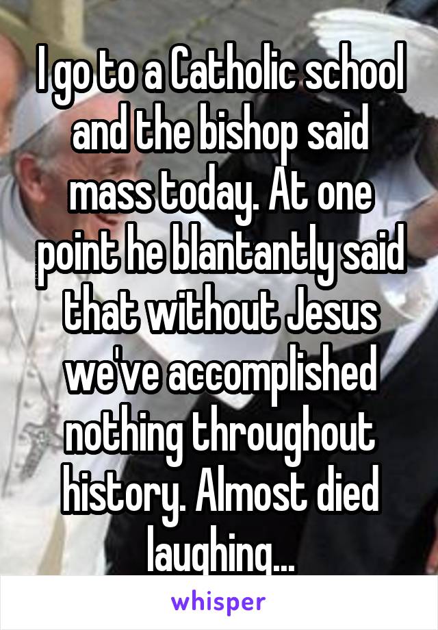 I go to a Catholic school and the bishop said mass today. At one point he blantantly said that without Jesus we've accomplished nothing throughout history. Almost died laughing...