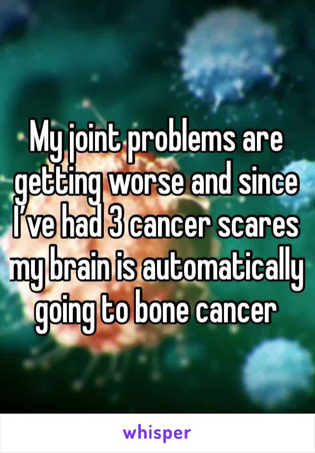 My joint problems are getting worse and since I’ve had 3 cancer scares my brain is automatically going to bone cancer 