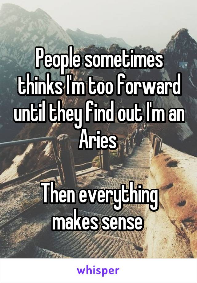 People sometimes thinks I'm too forward until they find out I'm an Aries 

Then everything makes sense 