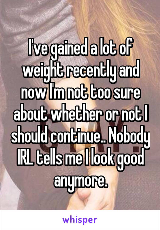 I've gained a lot of weight recently and now I'm not too sure about whether or not I should continue.. Nobody IRL tells me I look good anymore.