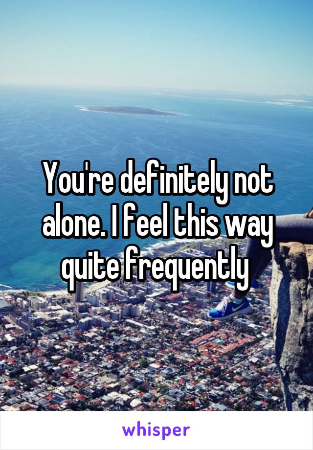 You're definitely not alone. I feel this way quite frequently 