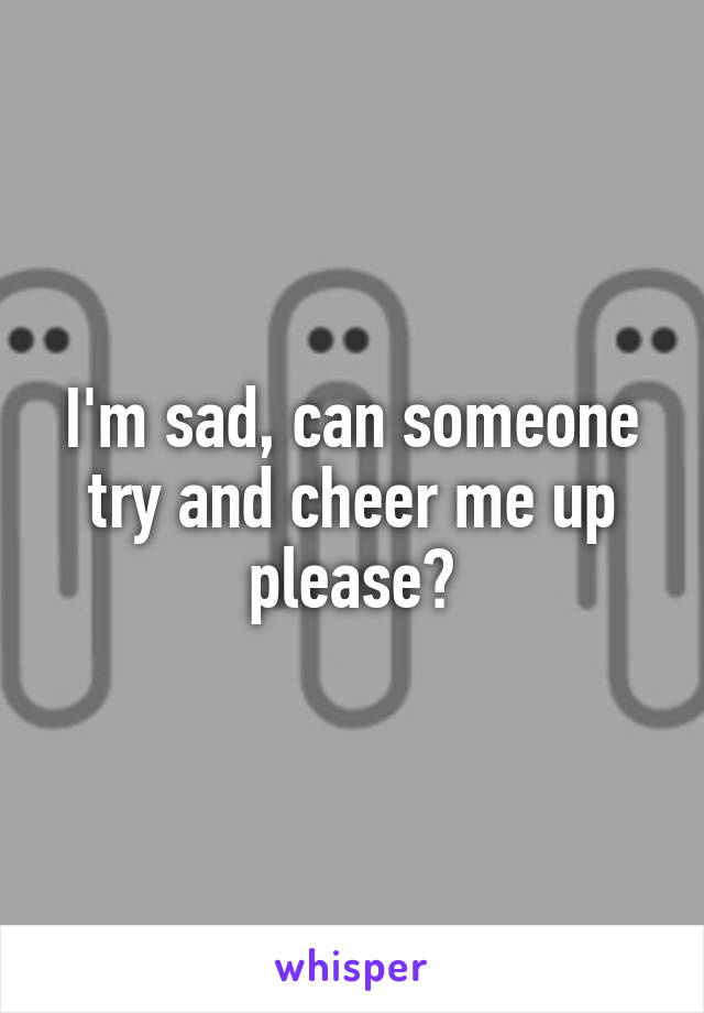 I'm sad, can someone try and cheer me up please?