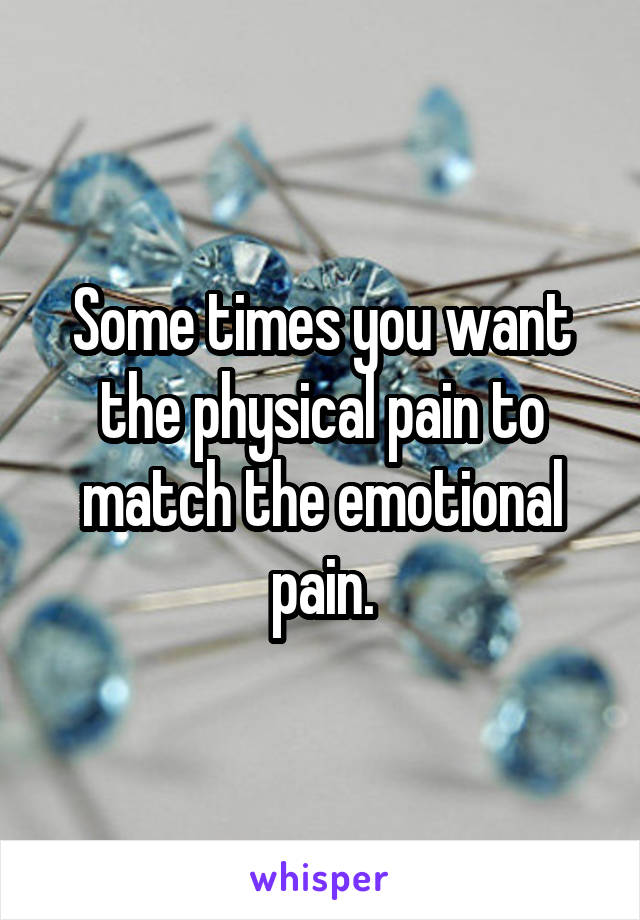 Some times you want the physical pain to match the emotional pain.