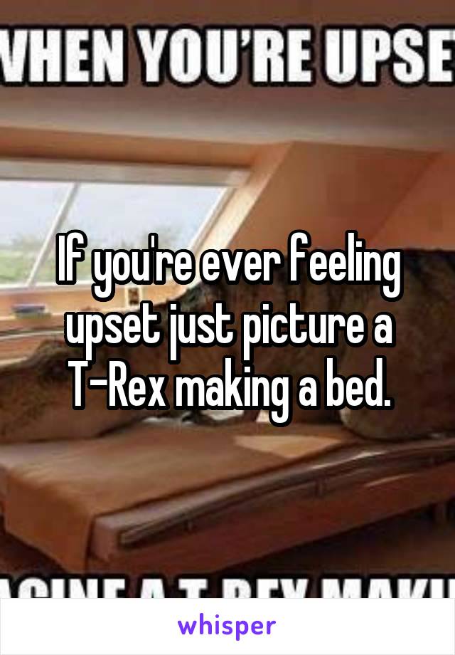 If you're ever feeling upset just picture a T-Rex making a bed.