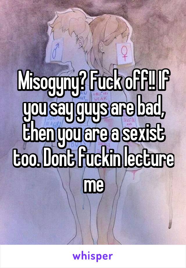 Misogyny? Fuck off!! If you say guys are bad, then you are a sexist too. Dont fuckin lecture me