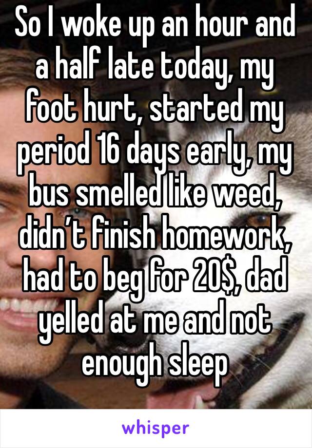 So I woke up an hour and a half late today, my foot hurt, started my period 16 days early, my bus smelled like weed, didn’t finish homework, had to beg for 20$, dad yelled at me and not enough sleep