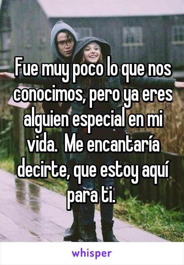 Fue muy poco lo que nos conocimos, pero ya eres alguien especial en mi vida.  Me encantaría decirte, que estoy aquí para ti. 