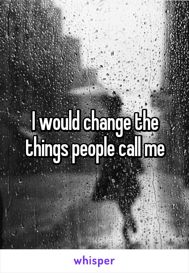 I would change the things people call me