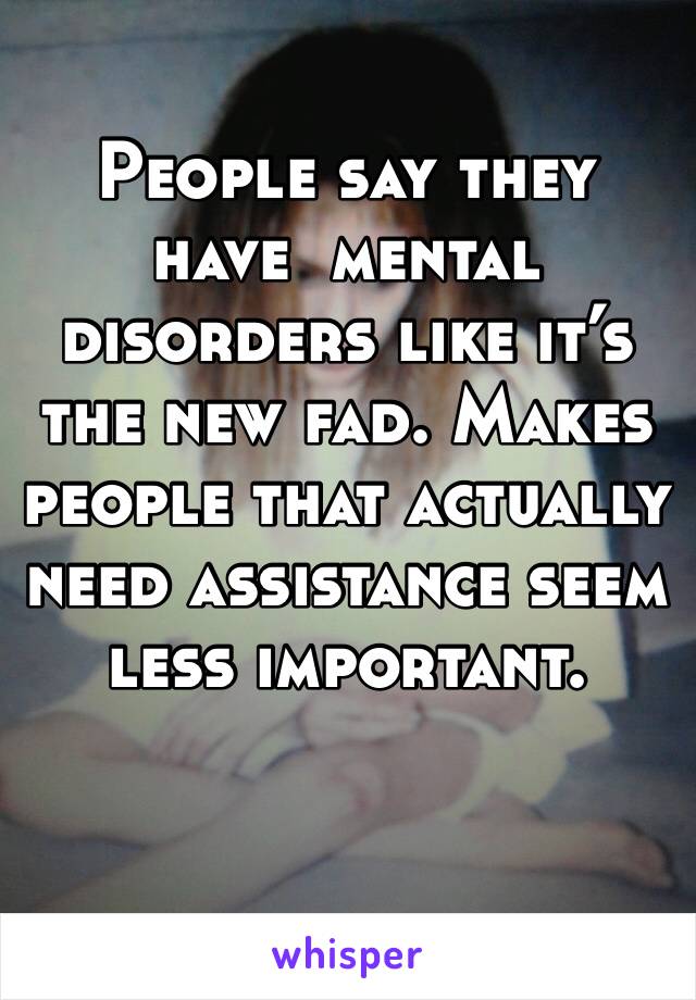 People say they have  mental disorders like it’s the new fad. Makes people that actually need assistance seem less important. 