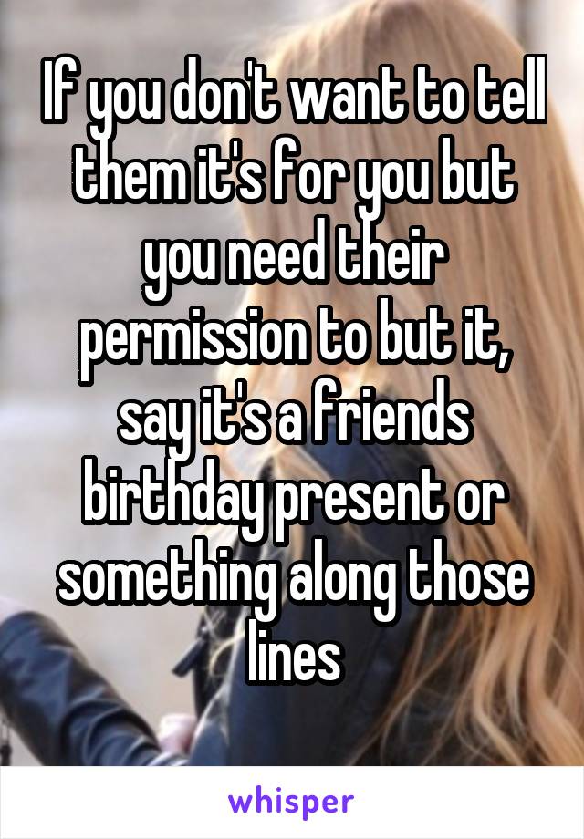 If you don't want to tell them it's for you but you need their permission to but it, say it's a friends birthday present or something along those lines
