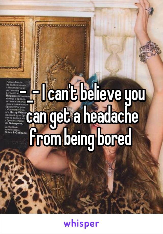 -_- I can't believe you can get a headache from being bored 