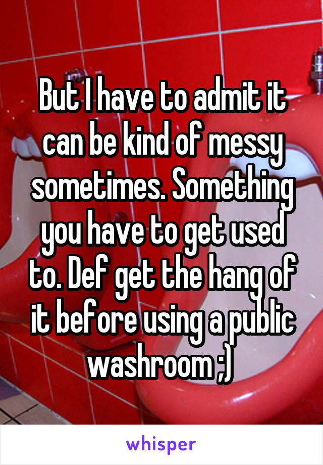 But I have to admit it can be kind of messy sometimes. Something you have to get used to. Def get the hang of it before using a public washroom ;) 