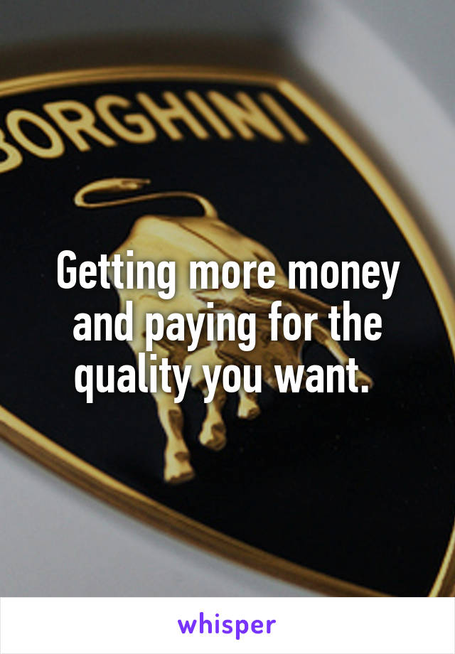Getting more money and paying for the quality you want. 
