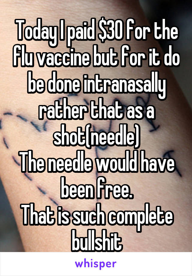 Today I paid $30 for the flu vaccine but for it do be done intranasally rather that as a shot(needle)
The needle would have been free.
That is such complete bullshit