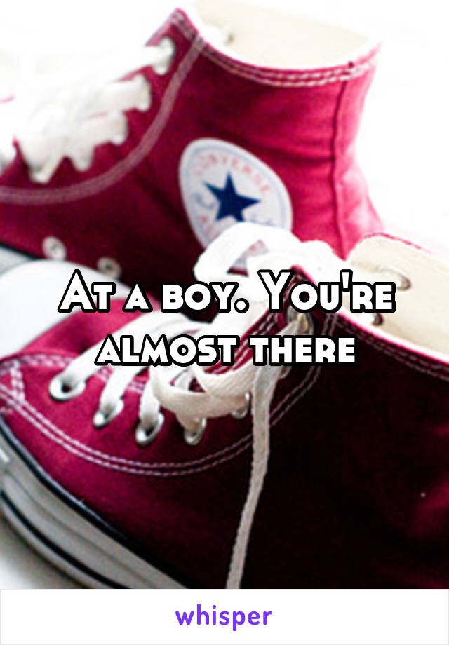 At a boy. You're almost there