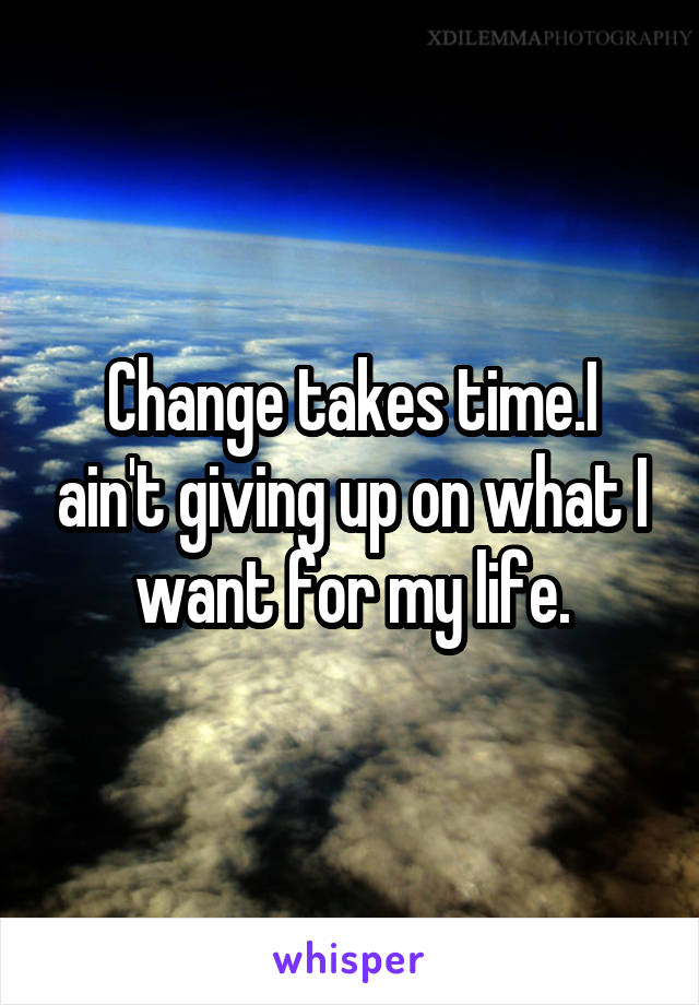 Change takes time.I ain't giving up on what I want for my life.