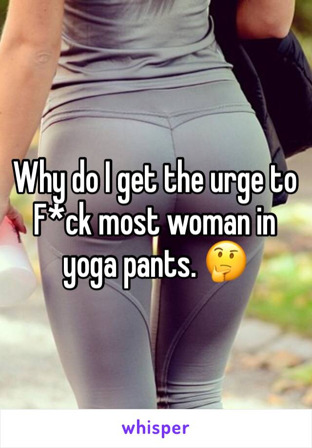 Why do I get the urge to F*ck most woman in yoga pants. 🤔