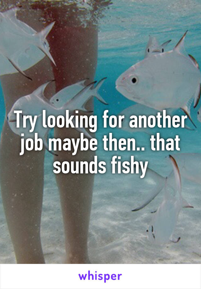 Try looking for another job maybe then.. that sounds fishy