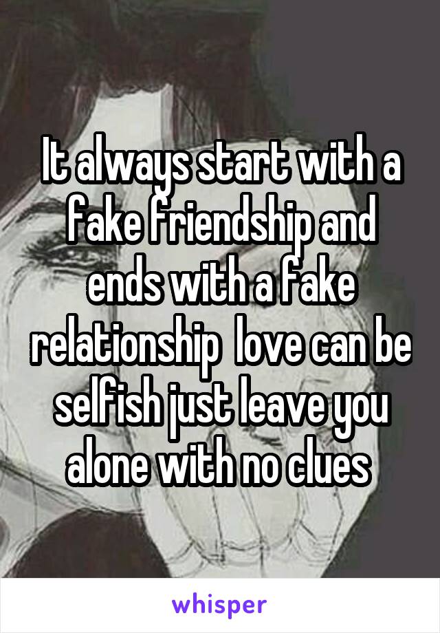 It always start with a fake friendship and ends with a fake relationship  love can be selfish just leave you alone with no clues 