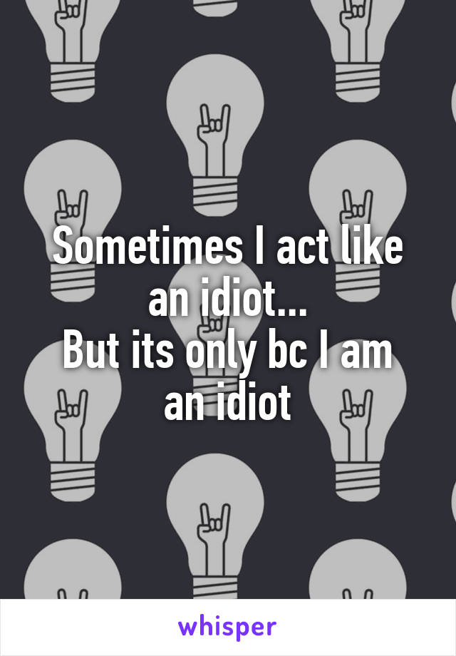 Sometimes I act like an idiot...
But its only bc I am an idiot