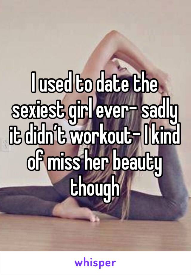 I used to date the sexiest girl ever- sadly it didn’t workout- I kind of miss her beauty though 