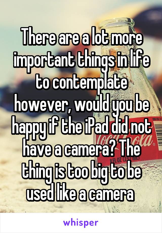 There are a lot more important things in life to contemplate however, would you be happy if the iPad did not have a camera? The thing is too big to be used like a camera 