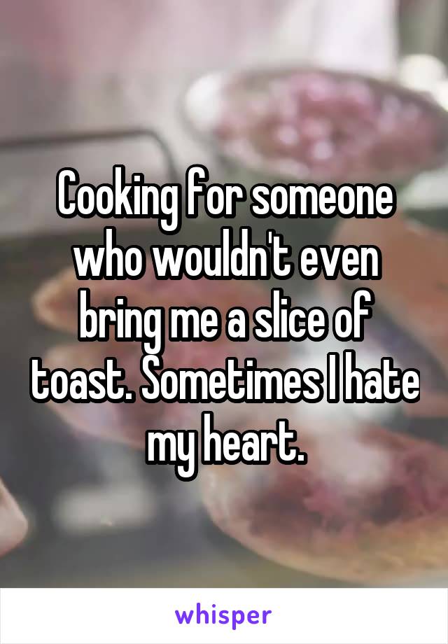 Cooking for someone who wouldn't even bring me a slice of toast. Sometimes I hate my heart.