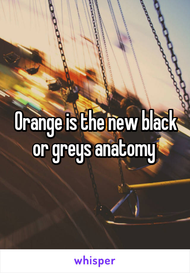 Orange is the new black or greys anatomy 