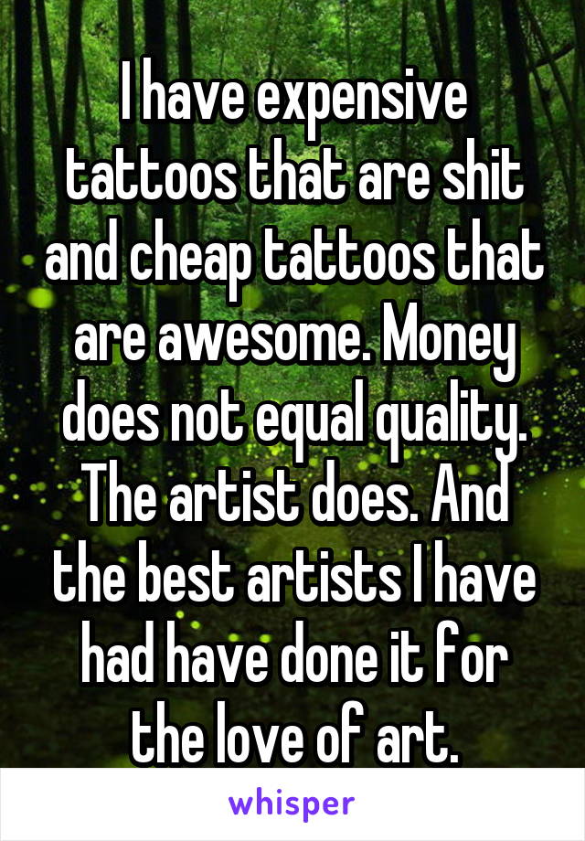 I have expensive tattoos that are shit and cheap tattoos that are awesome. Money does not equal quality. The artist does. And the best artists I have had have done it for the love of art.