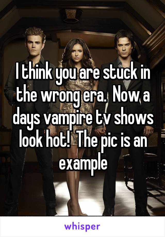 I think you are stuck in the wrong era.  Now a days vampire tv shows look hot!  The pic is an example