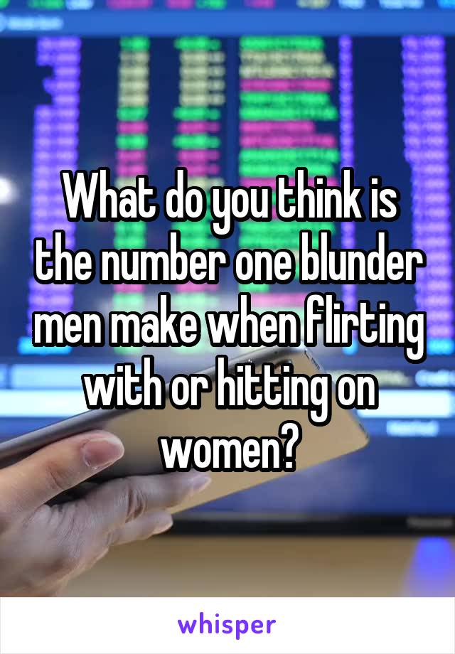 What do you think is the number one blunder men make when flirting with or hitting on women?