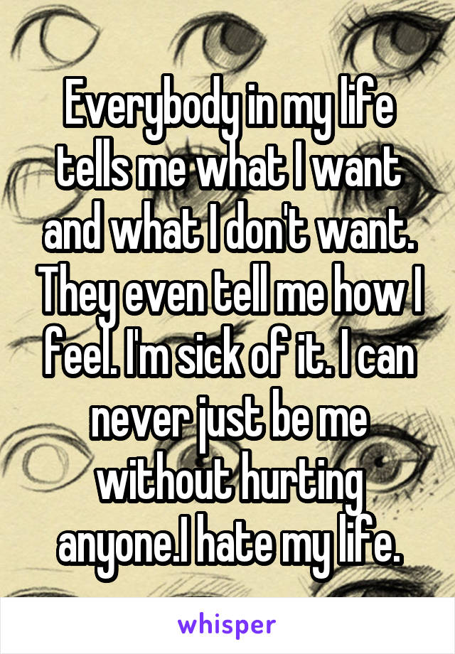 Everybody in my life tells me what I want and what I don't want. They even tell me how I feel. I'm sick of it. I can never just be me without hurting anyone.I hate my life.