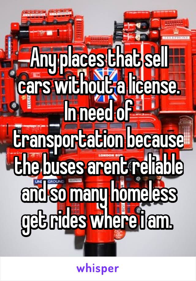 Any places that sell cars without a license. In need of transportation because the buses arent reliable and so many homeless get rides where i am. 