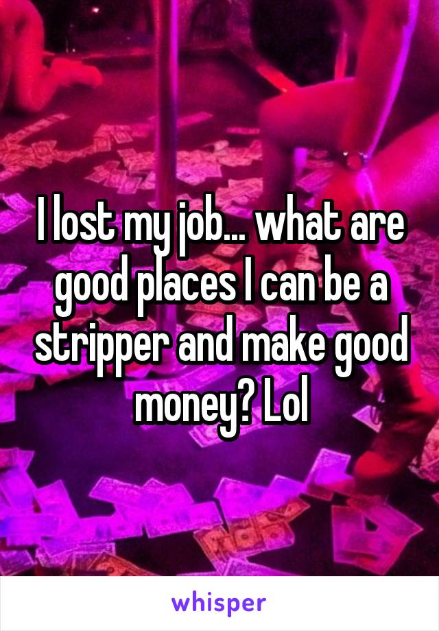 I lost my job... what are good places I can be a stripper and make good money? Lol